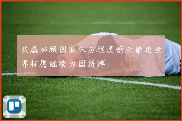武磊回顾国家队历程遗憾未能进世界杯愿继续为国拼搏
