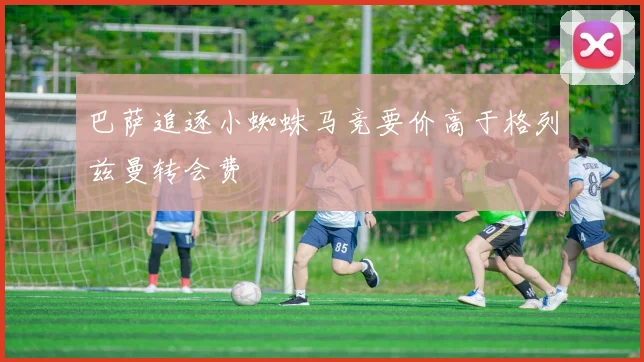 巴萨追逐小蜘蛛马竞要价高于格列兹曼转会费