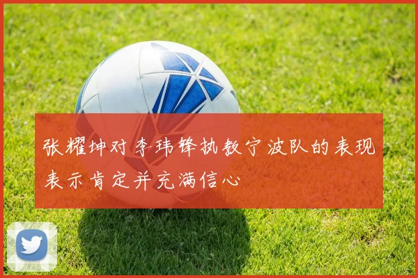 张耀坤对李玮锋执教宁波队的表现表示肯定并充满信心