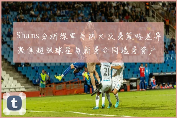 Shams分析绿军与热火交易策略差异聚焦超级球星与新秀合同选秀资产