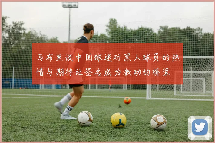 马布里谈中国球迷对黑人球员的热情与期待让签名成为激动的桥梁
