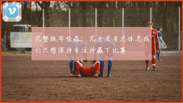 完整版布伦森：完全没考虑休息我们只想保持专注并赢下比赛