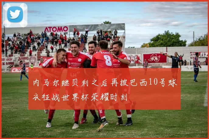 内马尔继贝利之后再披巴西10号球衣征战世界杯荣耀时刻