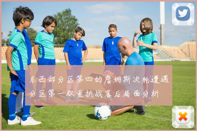 东西部分区第四的詹姆斯次轮遭遇分区第一双重挑战落后局面分析