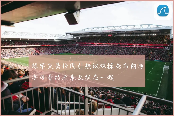 绿军交易传闻引热议双探花布朗与字母哥的未来交织在一起
