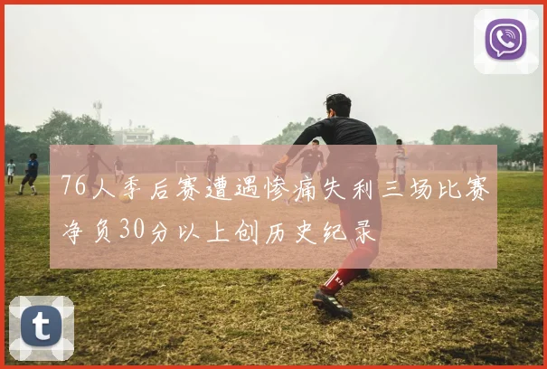76人季后赛遭遇惨痛失利三场比赛净负30分以上创历史纪录