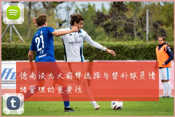 德尚谈九大前锋选择与替补球员情绪管理的重要性