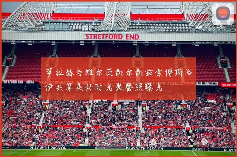 萨拉赫与维尔茨凯尔凯兹索博斯洛伊共享美好时光聚餐照曝光