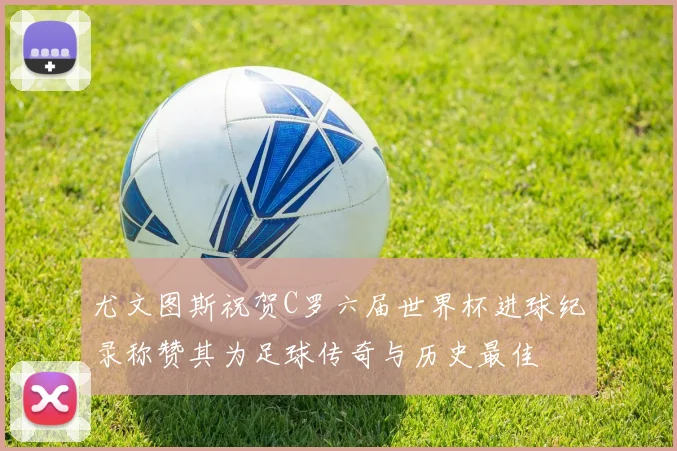 尤文图斯祝贺C罗六届世界杯进球纪录称赞其为足球传奇与历史最佳