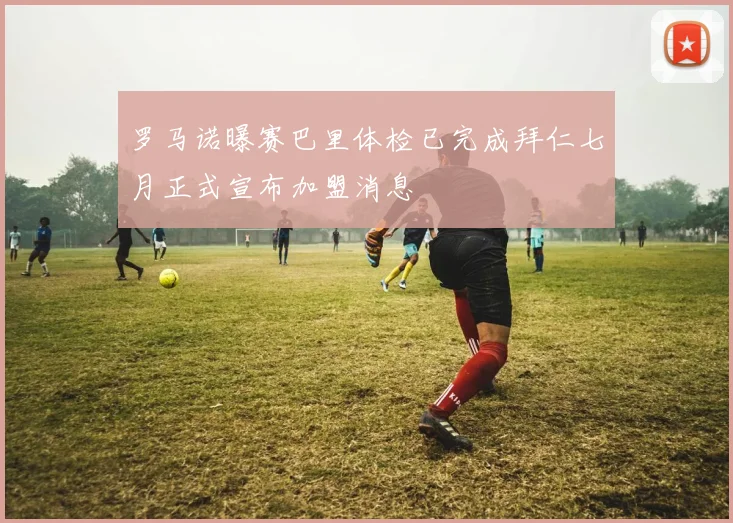 罗马诺曝赛巴里体检已完成拜仁七月正式宣布加盟消息
