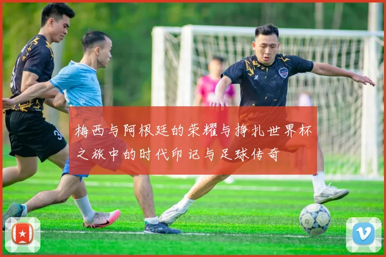 梅西与阿根廷的荣耀与挣扎世界杯之旅中的时代印记与足球传奇
