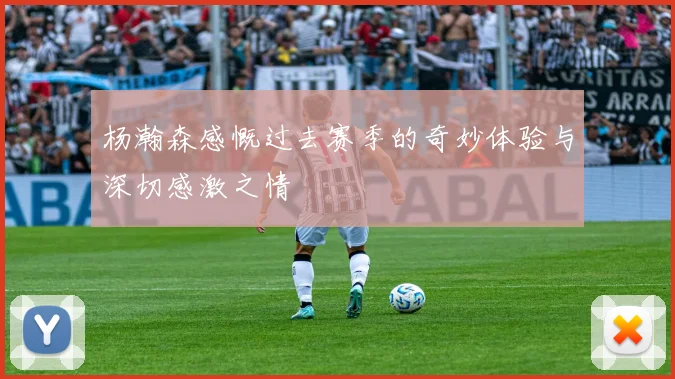 杨瀚森感慨过去赛季的奇妙体验与深切感激之情