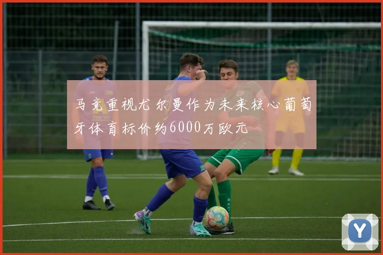 马竞重视尤尔曼作为未来核心葡萄牙体育标价约6000万欧元